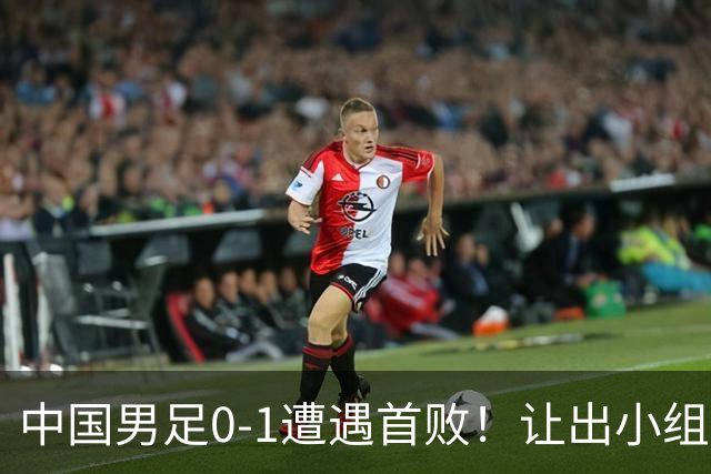 中国男足0-1遭遇首败！让出小组榜首+无缘提前出线，最新形势有变